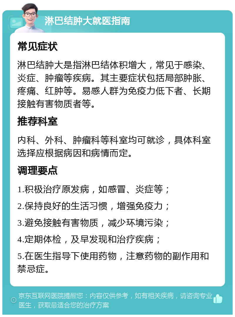 淋巴结肿大就医指南 常见症状 淋巴结肿大是指淋巴结体积增大，常见于感染、炎症、肿瘤等疾病。其主要症状包括局部肿胀、疼痛、红肿等。易感人群为免疫力低下者、长期接触有害物质者等。 推荐科室 内科、外科、肿瘤科等科室均可就诊，具体科室选择应根据病因和病情而定。 调理要点 1.积极治疗原发病，如感冒、炎症等； 2.保持良好的生活习惯，增强免疫力； 3.避免接触有害物质，减少环境污染； 4.定期体检，及早发现和治疗疾病； 5.在医生指导下使用药物，注意药物的副作用和禁忌症。