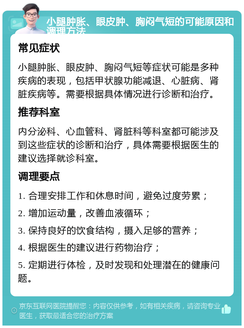 小腿肿胀、眼皮肿、胸闷气短的可能原因和调理方法 常见症状 小腿肿胀、眼皮肿、胸闷气短等症状可能是多种疾病的表现，包括甲状腺功能减退、心脏病、肾脏疾病等。需要根据具体情况进行诊断和治疗。 推荐科室 内分泌科、心血管科、肾脏科等科室都可能涉及到这些症状的诊断和治疗，具体需要根据医生的建议选择就诊科室。 调理要点 1. 合理安排工作和休息时间，避免过度劳累； 2. 增加运动量，改善血液循环； 3. 保持良好的饮食结构，摄入足够的营养； 4. 根据医生的建议进行药物治疗； 5. 定期进行体检，及时发现和处理潜在的健康问题。