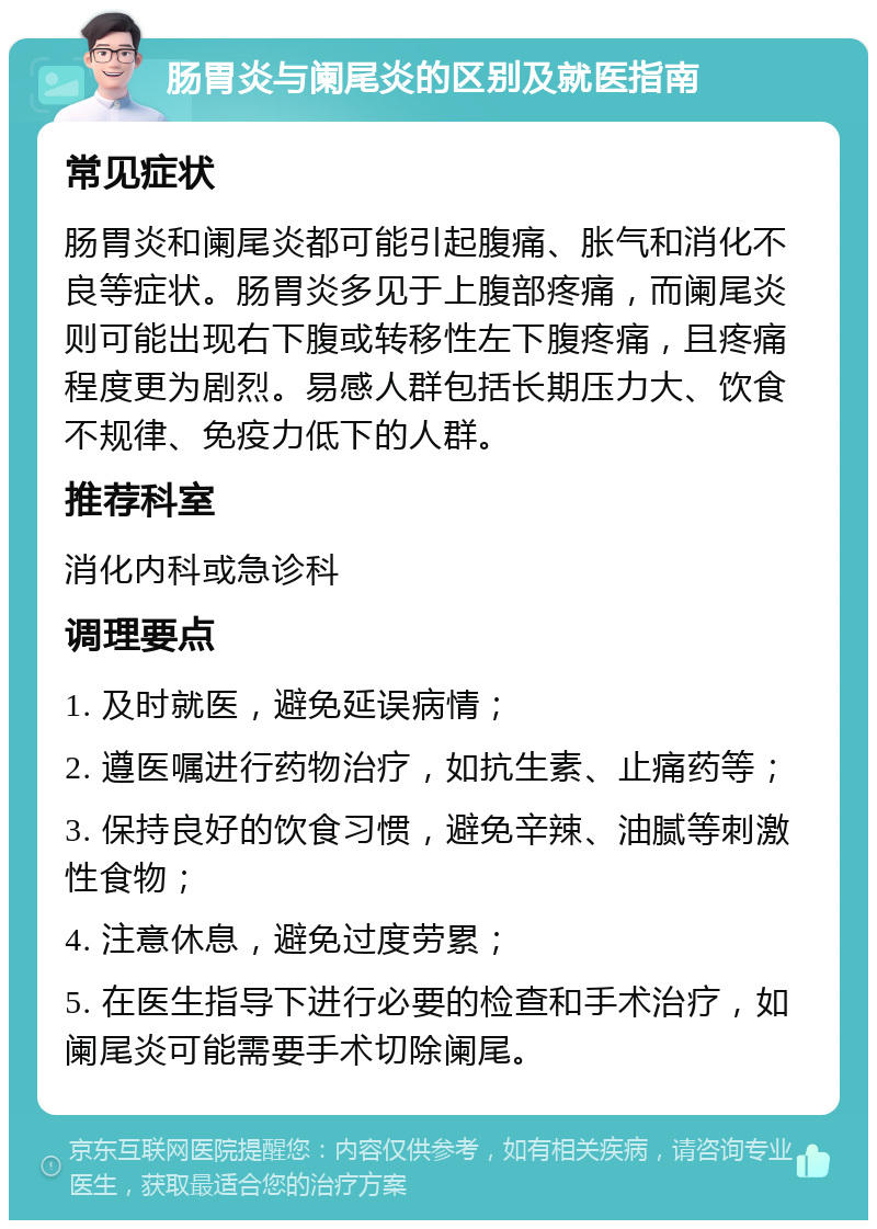 肠胃炎与阑尾炎的区别及就医指南 常见症状 肠胃炎和阑尾炎都可能引起腹痛、胀气和消化不良等症状。肠胃炎多见于上腹部疼痛，而阑尾炎则可能出现右下腹或转移性左下腹疼痛，且疼痛程度更为剧烈。易感人群包括长期压力大、饮食不规律、免疫力低下的人群。 推荐科室 消化内科或急诊科 调理要点 1. 及时就医，避免延误病情； 2. 遵医嘱进行药物治疗，如抗生素、止痛药等； 3. 保持良好的饮食习惯，避免辛辣、油腻等刺激性食物； 4. 注意休息，避免过度劳累； 5. 在医生指导下进行必要的检查和手术治疗，如阑尾炎可能需要手术切除阑尾。