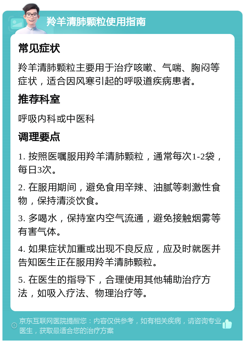 羚羊清肺颗粒使用指南 常见症状 羚羊清肺颗粒主要用于治疗咳嗽、气喘、胸闷等症状，适合因风寒引起的呼吸道疾病患者。 推荐科室 呼吸内科或中医科 调理要点 1. 按照医嘱服用羚羊清肺颗粒，通常每次1-2袋，每日3次。 2. 在服用期间，避免食用辛辣、油腻等刺激性食物，保持清淡饮食。 3. 多喝水，保持室内空气流通，避免接触烟雾等有害气体。 4. 如果症状加重或出现不良反应，应及时就医并告知医生正在服用羚羊清肺颗粒。 5. 在医生的指导下，合理使用其他辅助治疗方法，如吸入疗法、物理治疗等。