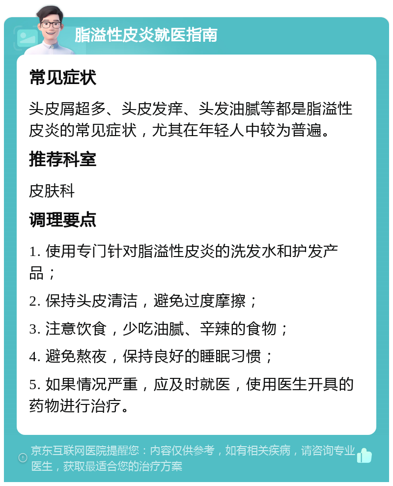 脂溢性皮炎就医指南 常见症状 头皮屑超多、头皮发痒、头发油腻等都是脂溢性皮炎的常见症状，尤其在年轻人中较为普遍。 推荐科室 皮肤科 调理要点 1. 使用专门针对脂溢性皮炎的洗发水和护发产品； 2. 保持头皮清洁，避免过度摩擦； 3. 注意饮食，少吃油腻、辛辣的食物； 4. 避免熬夜，保持良好的睡眠习惯； 5. 如果情况严重，应及时就医，使用医生开具的药物进行治疗。