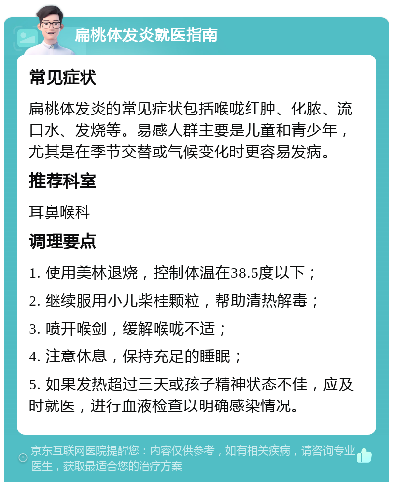 扁桃体发炎就医指南 常见症状 扁桃体发炎的常见症状包括喉咙红肿、化脓、流口水、发烧等。易感人群主要是儿童和青少年，尤其是在季节交替或气候变化时更容易发病。 推荐科室 耳鼻喉科 调理要点 1. 使用美林退烧，控制体温在38.5度以下； 2. 继续服用小儿柴桂颗粒，帮助清热解毒； 3. 喷开喉剑，缓解喉咙不适； 4. 注意休息，保持充足的睡眠； 5. 如果发热超过三天或孩子精神状态不佳，应及时就医，进行血液检查以明确感染情况。