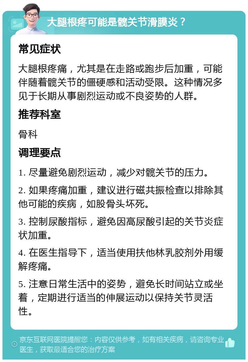 大腿根疼可能是髋关节滑膜炎？ 常见症状 大腿根疼痛，尤其是在走路或跑步后加重，可能伴随着髋关节的僵硬感和活动受限。这种情况多见于长期从事剧烈运动或不良姿势的人群。 推荐科室 骨科 调理要点 1. 尽量避免剧烈运动，减少对髋关节的压力。 2. 如果疼痛加重，建议进行磁共振检查以排除其他可能的疾病，如股骨头坏死。 3. 控制尿酸指标，避免因高尿酸引起的关节炎症状加重。 4. 在医生指导下，适当使用扶他林乳胶剂外用缓解疼痛。 5. 注意日常生活中的姿势，避免长时间站立或坐着，定期进行适当的伸展运动以保持关节灵活性。