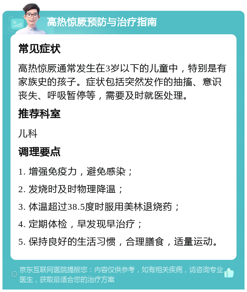 高热惊厥预防与治疗指南 常见症状 高热惊厥通常发生在3岁以下的儿童中，特别是有家族史的孩子。症状包括突然发作的抽搐、意识丧失、呼吸暂停等，需要及时就医处理。 推荐科室 儿科 调理要点 1. 增强免疫力，避免感染； 2. 发烧时及时物理降温； 3. 体温超过38.5度时服用美林退烧药； 4. 定期体检，早发现早治疗； 5. 保持良好的生活习惯，合理膳食，适量运动。