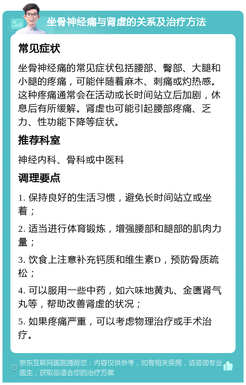 坐骨神经痛与肾虚的关系及治疗方法 常见症状 坐骨神经痛的常见症状包括腰部、臀部、大腿和小腿的疼痛，可能伴随着麻木、刺痛或灼热感。这种疼痛通常会在活动或长时间站立后加剧，休息后有所缓解。肾虚也可能引起腰部疼痛、乏力、性功能下降等症状。 推荐科室 神经内科、骨科或中医科 调理要点 1. 保持良好的生活习惯，避免长时间站立或坐着； 2. 适当进行体育锻炼，增强腰部和腿部的肌肉力量； 3. 饮食上注意补充钙质和维生素D，预防骨质疏松； 4. 可以服用一些中药，如六味地黄丸、金匮肾气丸等，帮助改善肾虚的状况； 5. 如果疼痛严重，可以考虑物理治疗或手术治疗。