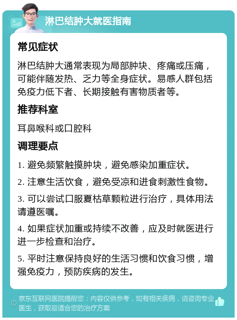 淋巴结肿大就医指南 常见症状 淋巴结肿大通常表现为局部肿块、疼痛或压痛，可能伴随发热、乏力等全身症状。易感人群包括免疫力低下者、长期接触有害物质者等。 推荐科室 耳鼻喉科或口腔科 调理要点 1. 避免频繁触摸肿块，避免感染加重症状。 2. 注意生活饮食，避免受凉和进食刺激性食物。 3. 可以尝试口服夏枯草颗粒进行治疗，具体用法请遵医嘱。 4. 如果症状加重或持续不改善，应及时就医进行进一步检查和治疗。 5. 平时注意保持良好的生活习惯和饮食习惯，增强免疫力，预防疾病的发生。