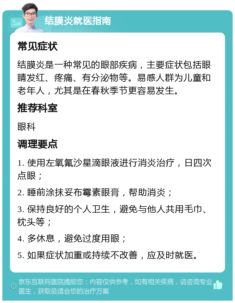 结膜炎就医指南 常见症状 结膜炎是一种常见的眼部疾病，主要症状包括眼睛发红、疼痛、有分泌物等。易感人群为儿童和老年人，尤其是在春秋季节更容易发生。 推荐科室 眼科 调理要点 1. 使用左氧氟沙星滴眼液进行消炎治疗，日四次点眼； 2. 睡前涂抹妥布霉素眼膏，帮助消炎； 3. 保持良好的个人卫生，避免与他人共用毛巾、枕头等； 4. 多休息，避免过度用眼； 5. 如果症状加重或持续不改善，应及时就医。