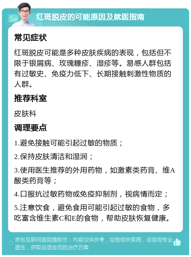 红斑脱皮的可能原因及就医指南 常见症状 红斑脱皮可能是多种皮肤疾病的表现，包括但不限于银屑病、玫瑰糠疹、湿疹等。易感人群包括有过敏史、免疫力低下、长期接触刺激性物质的人群。 推荐科室 皮肤科 调理要点 1.避免接触可能引起过敏的物质； 2.保持皮肤清洁和湿润； 3.使用医生推荐的外用药物，如激素类药膏、维A酸类药膏等； 4.口服抗过敏药物或免疫抑制剂，视病情而定； 5.注意饮食，避免食用可能引起过敏的食物，多吃富含维生素C和E的食物，帮助皮肤恢复健康。