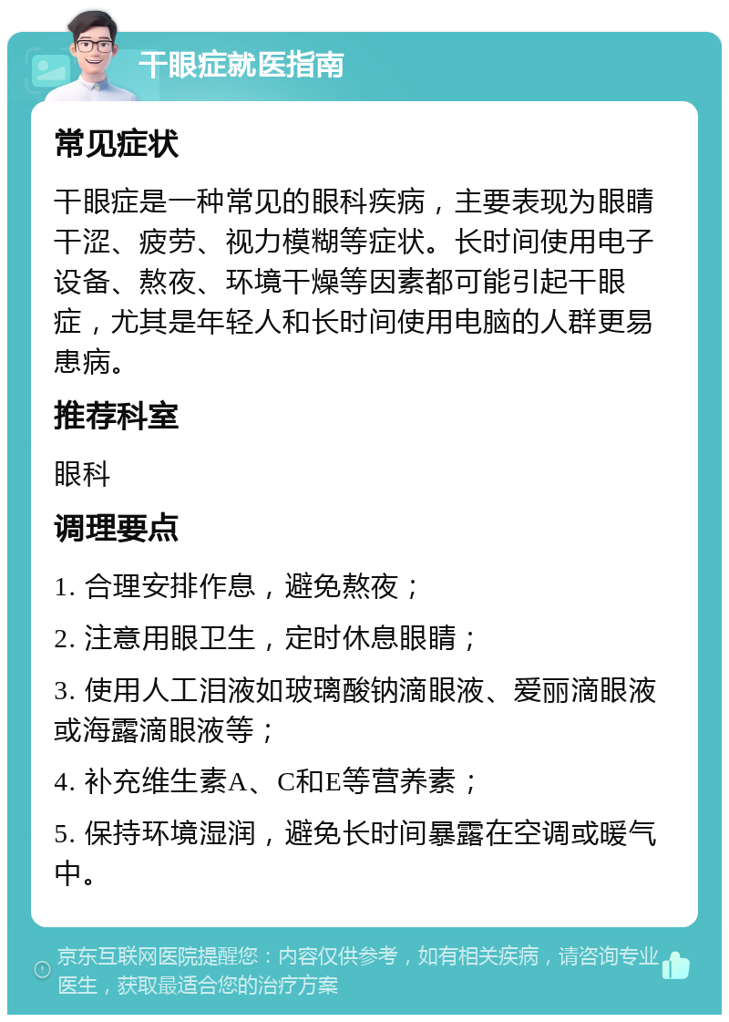 干眼症就医指南 常见症状 干眼症是一种常见的眼科疾病，主要表现为眼睛干涩、疲劳、视力模糊等症状。长时间使用电子设备、熬夜、环境干燥等因素都可能引起干眼症，尤其是年轻人和长时间使用电脑的人群更易患病。 推荐科室 眼科 调理要点 1. 合理安排作息，避免熬夜； 2. 注意用眼卫生，定时休息眼睛； 3. 使用人工泪液如玻璃酸钠滴眼液、爱丽滴眼液或海露滴眼液等； 4. 补充维生素A、C和E等营养素； 5. 保持环境湿润，避免长时间暴露在空调或暖气中。