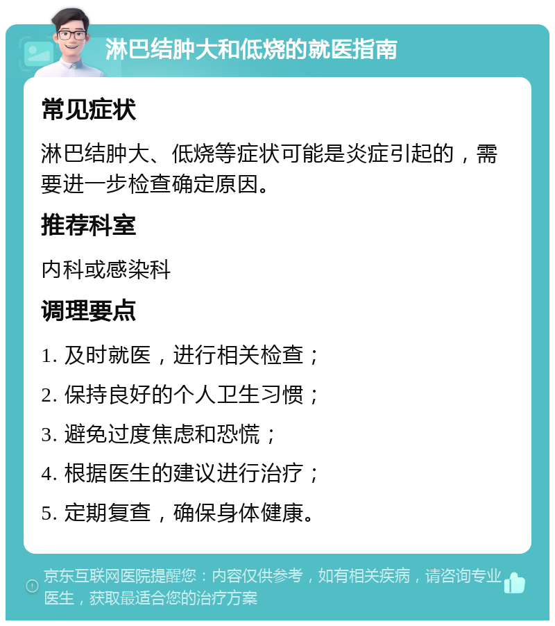 淋巴结肿大和低烧的就医指南 常见症状 淋巴结肿大、低烧等症状可能是炎症引起的，需要进一步检查确定原因。 推荐科室 内科或感染科 调理要点 1. 及时就医，进行相关检查； 2. 保持良好的个人卫生习惯； 3. 避免过度焦虑和恐慌； 4. 根据医生的建议进行治疗； 5. 定期复查，确保身体健康。