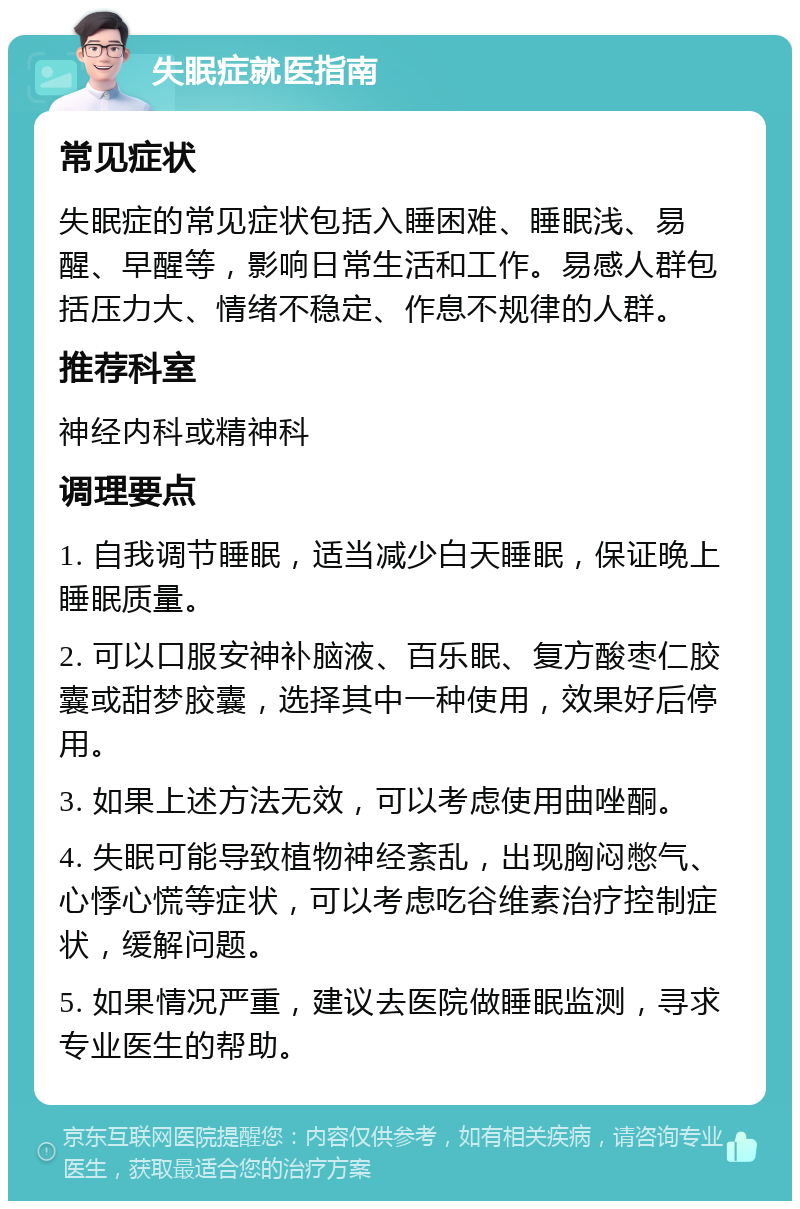 失眠症就医指南 常见症状 失眠症的常见症状包括入睡困难、睡眠浅、易醒、早醒等，影响日常生活和工作。易感人群包括压力大、情绪不稳定、作息不规律的人群。 推荐科室 神经内科或精神科 调理要点 1. 自我调节睡眠，适当减少白天睡眠，保证晚上睡眠质量。 2. 可以口服安神补脑液、百乐眠、复方酸枣仁胶囊或甜梦胶囊，选择其中一种使用，效果好后停用。 3. 如果上述方法无效，可以考虑使用曲唑酮。 4. 失眠可能导致植物神经紊乱，出现胸闷憋气、心悸心慌等症状，可以考虑吃谷维素治疗控制症状，缓解问题。 5. 如果情况严重，建议去医院做睡眠监测，寻求专业医生的帮助。