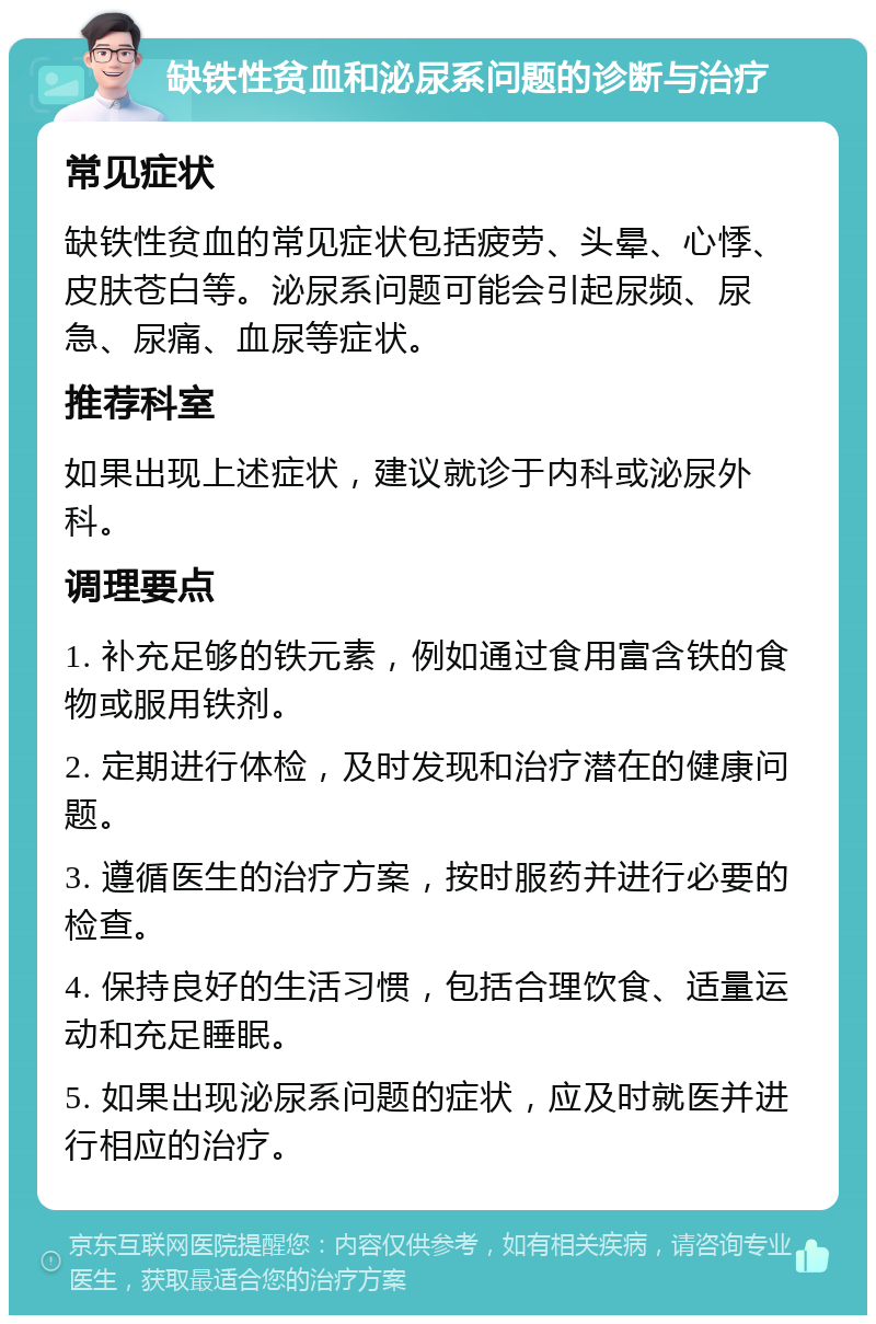 缺铁性贫血和泌尿系问题的诊断与治疗 常见症状 缺铁性贫血的常见症状包括疲劳、头晕、心悸、皮肤苍白等。泌尿系问题可能会引起尿频、尿急、尿痛、血尿等症状。 推荐科室 如果出现上述症状，建议就诊于内科或泌尿外科。 调理要点 1. 补充足够的铁元素，例如通过食用富含铁的食物或服用铁剂。 2. 定期进行体检，及时发现和治疗潜在的健康问题。 3. 遵循医生的治疗方案，按时服药并进行必要的检查。 4. 保持良好的生活习惯，包括合理饮食、适量运动和充足睡眠。 5. 如果出现泌尿系问题的症状，应及时就医并进行相应的治疗。