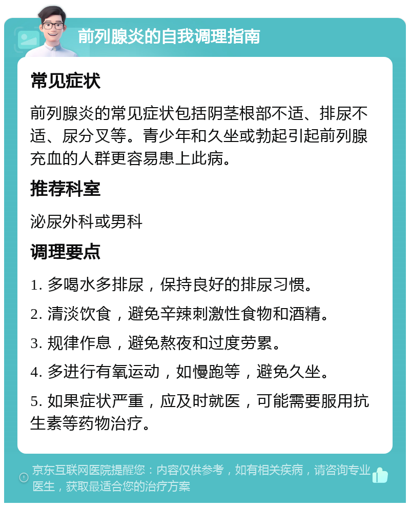 前列腺炎的自我调理指南 常见症状 前列腺炎的常见症状包括阴茎根部不适、排尿不适、尿分叉等。青少年和久坐或勃起引起前列腺充血的人群更容易患上此病。 推荐科室 泌尿外科或男科 调理要点 1. 多喝水多排尿，保持良好的排尿习惯。 2. 清淡饮食，避免辛辣刺激性食物和酒精。 3. 规律作息，避免熬夜和过度劳累。 4. 多进行有氧运动，如慢跑等，避免久坐。 5. 如果症状严重，应及时就医，可能需要服用抗生素等药物治疗。