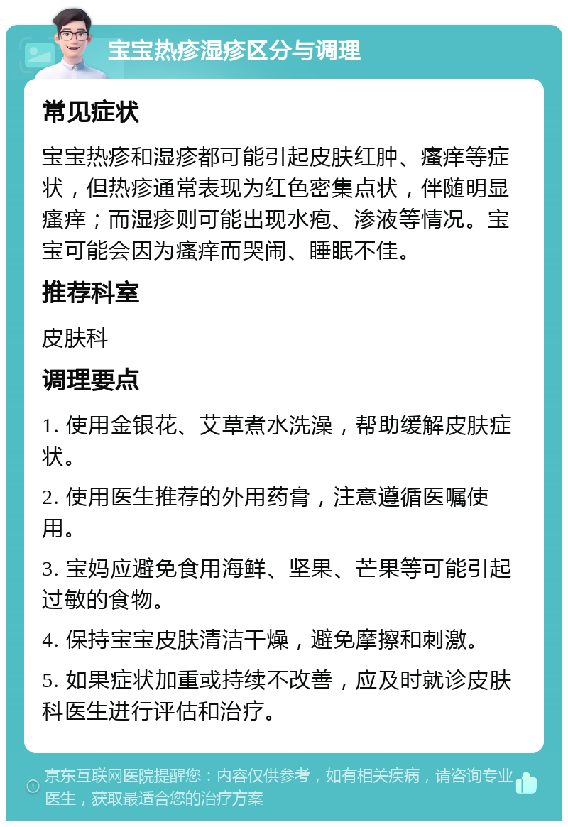 宝宝热疹湿疹区分与调理 常见症状 宝宝热疹和湿疹都可能引起皮肤红肿、瘙痒等症状，但热疹通常表现为红色密集点状，伴随明显瘙痒；而湿疹则可能出现水疱、渗液等情况。宝宝可能会因为瘙痒而哭闹、睡眠不佳。 推荐科室 皮肤科 调理要点 1. 使用金银花、艾草煮水洗澡，帮助缓解皮肤症状。 2. 使用医生推荐的外用药膏，注意遵循医嘱使用。 3. 宝妈应避免食用海鲜、坚果、芒果等可能引起过敏的食物。 4. 保持宝宝皮肤清洁干燥，避免摩擦和刺激。 5. 如果症状加重或持续不改善，应及时就诊皮肤科医生进行评估和治疗。