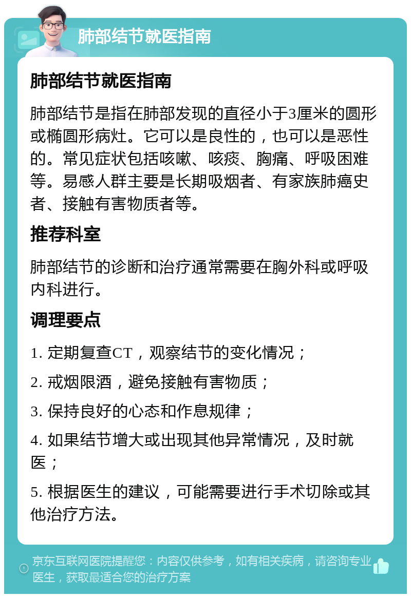 肺部结节就医指南 肺部结节就医指南 肺部结节是指在肺部发现的直径小于3厘米的圆形或椭圆形病灶。它可以是良性的，也可以是恶性的。常见症状包括咳嗽、咳痰、胸痛、呼吸困难等。易感人群主要是长期吸烟者、有家族肺癌史者、接触有害物质者等。 推荐科室 肺部结节的诊断和治疗通常需要在胸外科或呼吸内科进行。 调理要点 1. 定期复查CT，观察结节的变化情况； 2. 戒烟限酒，避免接触有害物质； 3. 保持良好的心态和作息规律； 4. 如果结节增大或出现其他异常情况，及时就医； 5. 根据医生的建议，可能需要进行手术切除或其他治疗方法。