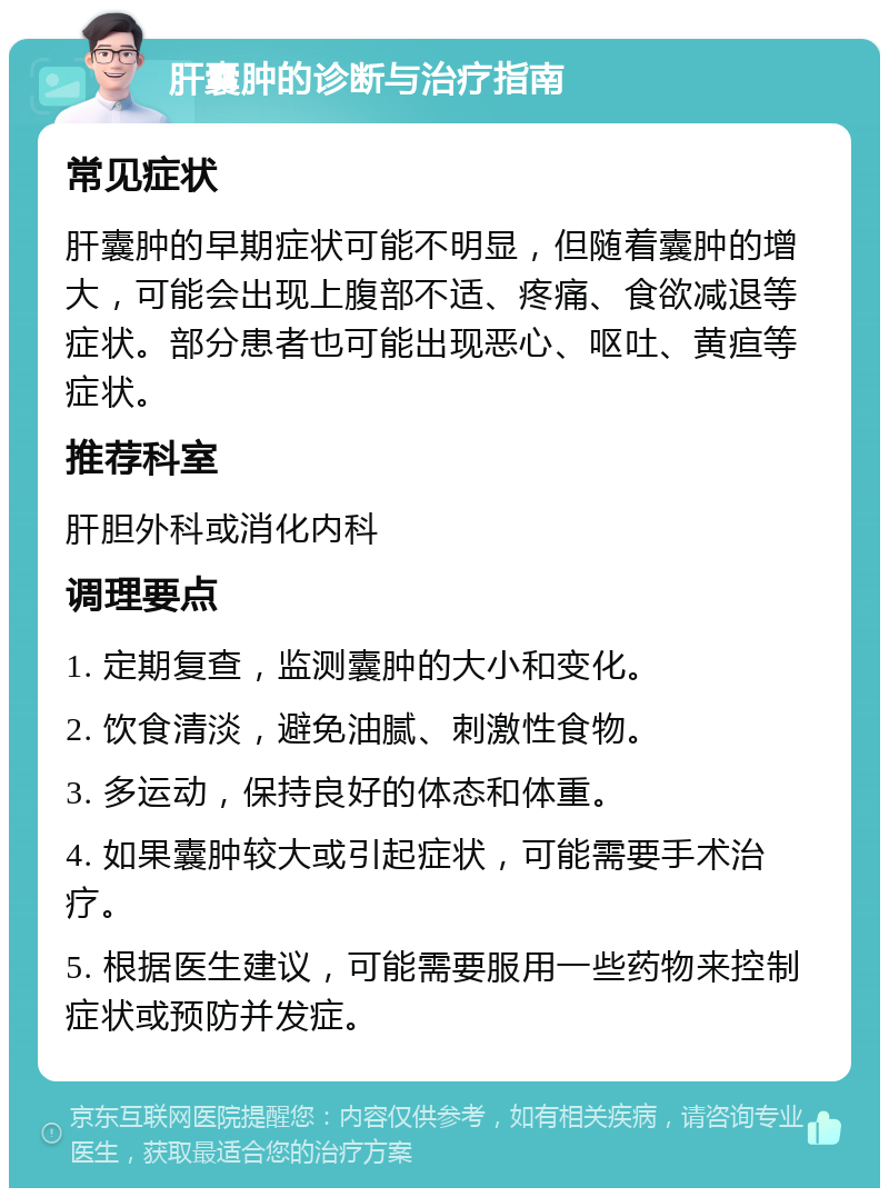 肝囊肿的诊断与治疗指南 常见症状 肝囊肿的早期症状可能不明显，但随着囊肿的增大，可能会出现上腹部不适、疼痛、食欲减退等症状。部分患者也可能出现恶心、呕吐、黄疸等症状。 推荐科室 肝胆外科或消化内科 调理要点 1. 定期复查，监测囊肿的大小和变化。 2. 饮食清淡，避免油腻、刺激性食物。 3. 多运动，保持良好的体态和体重。 4. 如果囊肿较大或引起症状，可能需要手术治疗。 5. 根据医生建议，可能需要服用一些药物来控制症状或预防并发症。