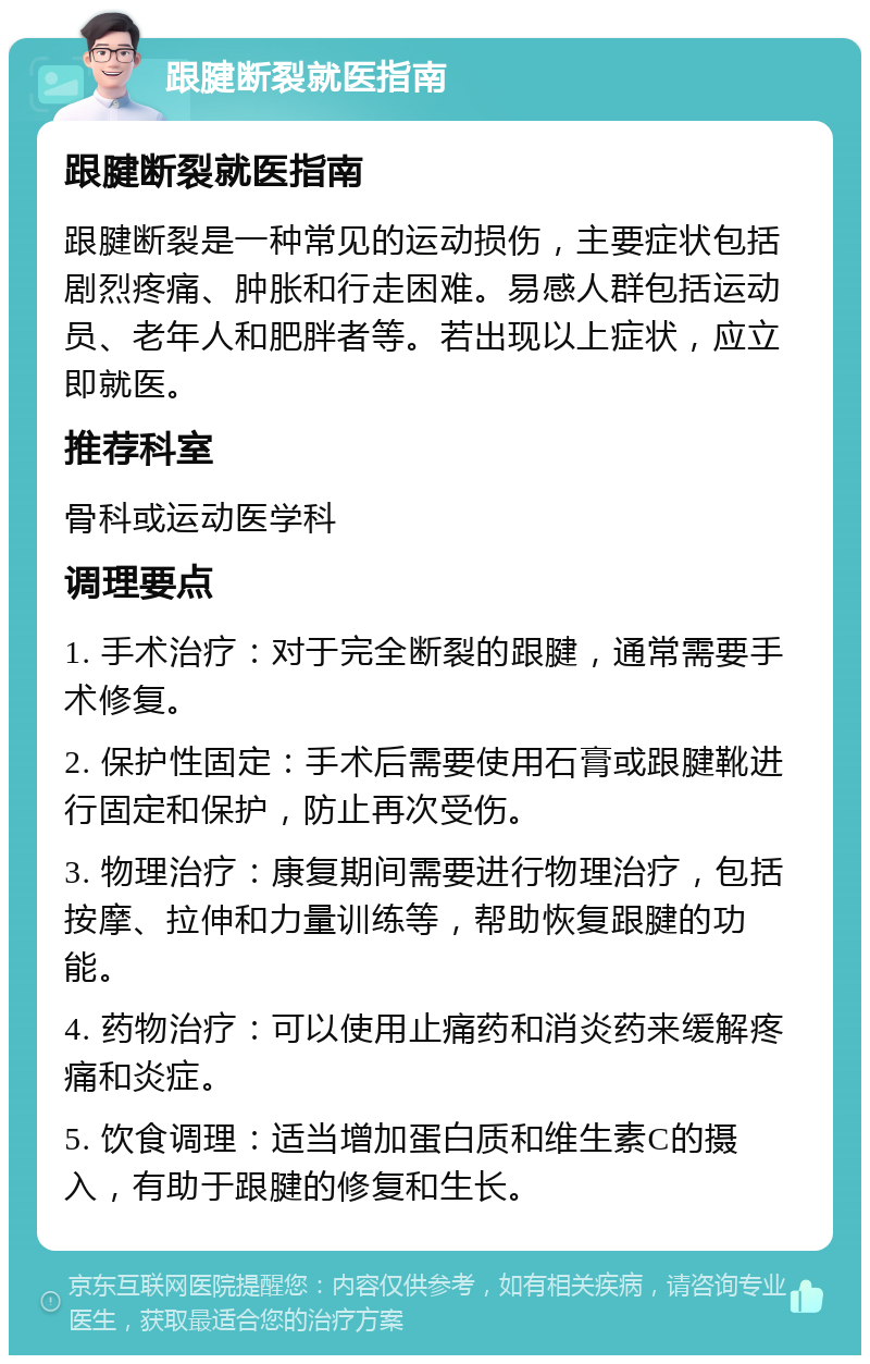 跟腱断裂就医指南 跟腱断裂就医指南 跟腱断裂是一种常见的运动损伤，主要症状包括剧烈疼痛、肿胀和行走困难。易感人群包括运动员、老年人和肥胖者等。若出现以上症状，应立即就医。 推荐科室 骨科或运动医学科 调理要点 1. 手术治疗：对于完全断裂的跟腱，通常需要手术修复。 2. 保护性固定：手术后需要使用石膏或跟腱靴进行固定和保护，防止再次受伤。 3. 物理治疗：康复期间需要进行物理治疗，包括按摩、拉伸和力量训练等，帮助恢复跟腱的功能。 4. 药物治疗：可以使用止痛药和消炎药来缓解疼痛和炎症。 5. 饮食调理：适当增加蛋白质和维生素C的摄入，有助于跟腱的修复和生长。