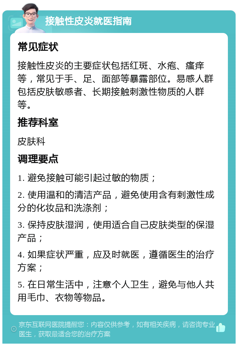 接触性皮炎就医指南 常见症状 接触性皮炎的主要症状包括红斑、水疱、瘙痒等，常见于手、足、面部等暴露部位。易感人群包括皮肤敏感者、长期接触刺激性物质的人群等。 推荐科室 皮肤科 调理要点 1. 避免接触可能引起过敏的物质； 2. 使用温和的清洁产品，避免使用含有刺激性成分的化妆品和洗涤剂； 3. 保持皮肤湿润，使用适合自己皮肤类型的保湿产品； 4. 如果症状严重，应及时就医，遵循医生的治疗方案； 5. 在日常生活中，注意个人卫生，避免与他人共用毛巾、衣物等物品。