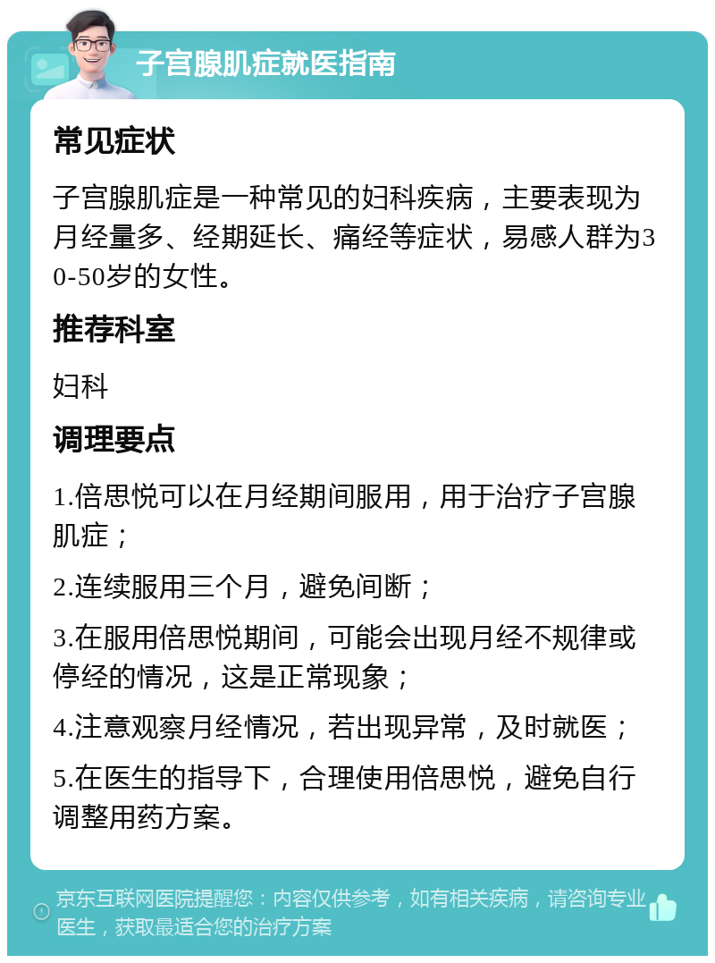 子宫腺肌症就医指南 常见症状 子宫腺肌症是一种常见的妇科疾病，主要表现为月经量多、经期延长、痛经等症状，易感人群为30-50岁的女性。 推荐科室 妇科 调理要点 1.倍思悦可以在月经期间服用，用于治疗子宫腺肌症； 2.连续服用三个月，避免间断； 3.在服用倍思悦期间，可能会出现月经不规律或停经的情况，这是正常现象； 4.注意观察月经情况，若出现异常，及时就医； 5.在医生的指导下，合理使用倍思悦，避免自行调整用药方案。