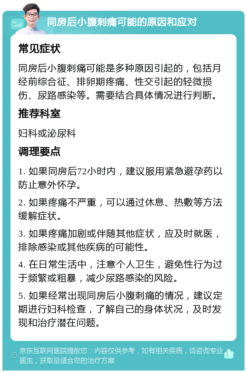 同房后小腹刺痛可能的原因和应对 常见症状 同房后小腹刺痛可能是多种原因引起的，包括月经前综合征、排卵期疼痛、性交引起的轻微损伤、尿路感染等。需要结合具体情况进行判断。 推荐科室 妇科或泌尿科 调理要点 1. 如果同房后72小时内，建议服用紧急避孕药以防止意外怀孕。 2. 如果疼痛不严重，可以通过休息、热敷等方法缓解症状。 3. 如果疼痛加剧或伴随其他症状，应及时就医，排除感染或其他疾病的可能性。 4. 在日常生活中，注意个人卫生，避免性行为过于频繁或粗暴，减少尿路感染的风险。 5. 如果经常出现同房后小腹刺痛的情况，建议定期进行妇科检查，了解自己的身体状况，及时发现和治疗潜在问题。