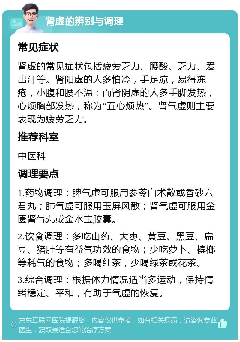 肾虚的辨别与调理 常见症状 肾虚的常见症状包括疲劳乏力、腰酸、乏力、爱出汗等。肾阳虚的人多怕冷，手足凉，易得冻疮，小腹和腰不温；而肾阴虚的人多手脚发热，心烦胸部发热，称为“五心烦热”。肾气虚则主要表现为疲劳乏力。 推荐科室 中医科 调理要点 1.药物调理：脾气虚可服用参苓白术散或香砂六君丸；肺气虚可服用玉屏风散；肾气虚可服用金匮肾气丸或金水宝胶囊。 2.饮食调理：多吃山药、大枣、黄豆、黑豆、扁豆、猪肚等有益气功效的食物；少吃萝卜、槟榔等耗气的食物；多喝红茶，少喝绿茶或花茶。 3.综合调理：根据体力情况适当多运动，保持情绪稳定、平和，有助于气虚的恢复。