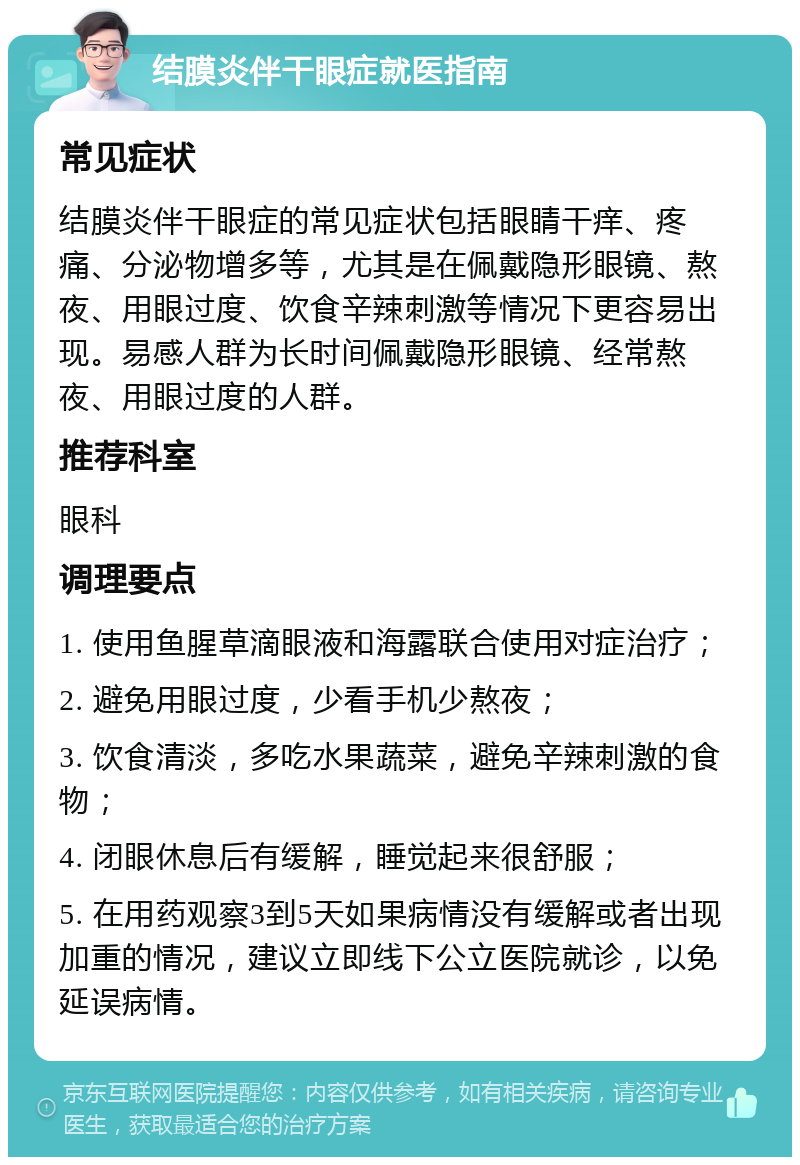 结膜炎伴干眼症就医指南 常见症状 结膜炎伴干眼症的常见症状包括眼睛干痒、疼痛、分泌物增多等，尤其是在佩戴隐形眼镜、熬夜、用眼过度、饮食辛辣刺激等情况下更容易出现。易感人群为长时间佩戴隐形眼镜、经常熬夜、用眼过度的人群。 推荐科室 眼科 调理要点 1. 使用鱼腥草滴眼液和海露联合使用对症治疗； 2. 避免用眼过度，少看手机少熬夜； 3. 饮食清淡，多吃水果蔬菜，避免辛辣刺激的食物； 4. 闭眼休息后有缓解，睡觉起来很舒服； 5. 在用药观察3到5天如果病情没有缓解或者出现加重的情况，建议立即线下公立医院就诊，以免延误病情。