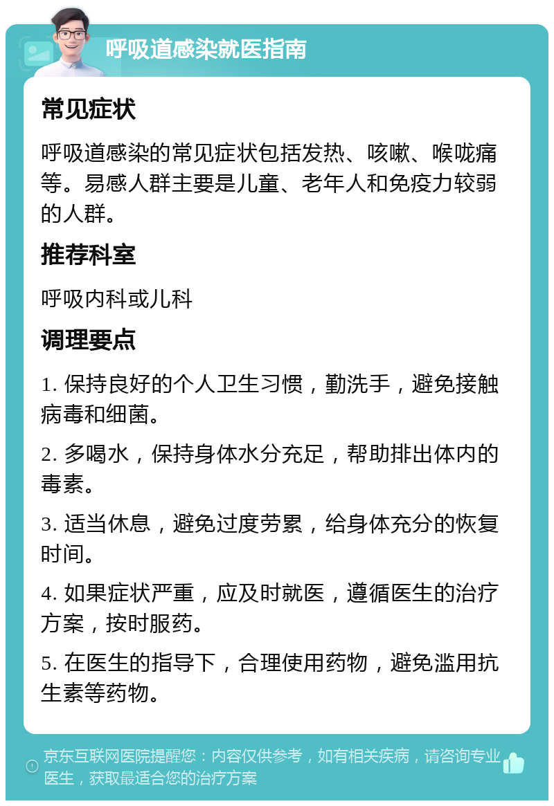 呼吸道感染就医指南 常见症状 呼吸道感染的常见症状包括发热、咳嗽、喉咙痛等。易感人群主要是儿童、老年人和免疫力较弱的人群。 推荐科室 呼吸内科或儿科 调理要点 1. 保持良好的个人卫生习惯，勤洗手，避免接触病毒和细菌。 2. 多喝水，保持身体水分充足，帮助排出体内的毒素。 3. 适当休息，避免过度劳累，给身体充分的恢复时间。 4. 如果症状严重，应及时就医，遵循医生的治疗方案，按时服药。 5. 在医生的指导下，合理使用药物，避免滥用抗生素等药物。