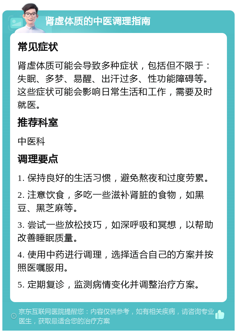 肾虚体质的中医调理指南 常见症状 肾虚体质可能会导致多种症状，包括但不限于：失眠、多梦、易醒、出汗过多、性功能障碍等。这些症状可能会影响日常生活和工作，需要及时就医。 推荐科室 中医科 调理要点 1. 保持良好的生活习惯，避免熬夜和过度劳累。 2. 注意饮食，多吃一些滋补肾脏的食物，如黑豆、黑芝麻等。 3. 尝试一些放松技巧，如深呼吸和冥想，以帮助改善睡眠质量。 4. 使用中药进行调理，选择适合自己的方案并按照医嘱服用。 5. 定期复诊，监测病情变化并调整治疗方案。