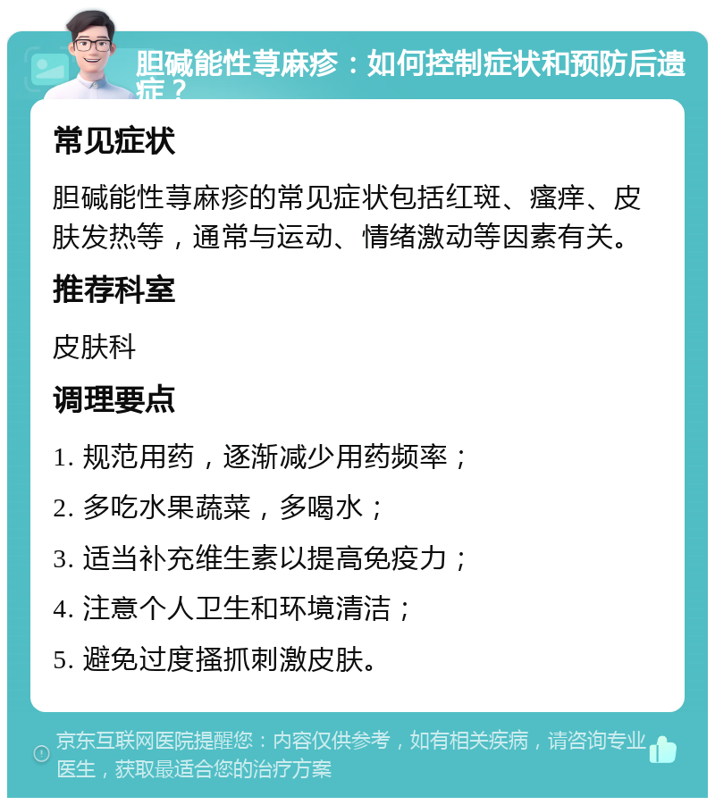 胆碱能性荨麻疹：如何控制症状和预防后遗症？ 常见症状 胆碱能性荨麻疹的常见症状包括红斑、瘙痒、皮肤发热等，通常与运动、情绪激动等因素有关。 推荐科室 皮肤科 调理要点 1. 规范用药，逐渐减少用药频率； 2. 多吃水果蔬菜，多喝水； 3. 适当补充维生素以提高免疫力； 4. 注意个人卫生和环境清洁； 5. 避免过度搔抓刺激皮肤。