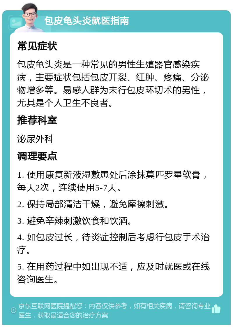 包皮龟头炎就医指南 常见症状 包皮龟头炎是一种常见的男性生殖器官感染疾病，主要症状包括包皮开裂、红肿、疼痛、分泌物增多等。易感人群为未行包皮环切术的男性，尤其是个人卫生不良者。 推荐科室 泌尿外科 调理要点 1. 使用康复新液湿敷患处后涂抹莫匹罗星软膏，每天2次，连续使用5-7天。 2. 保持局部清洁干燥，避免摩擦刺激。 3. 避免辛辣刺激饮食和饮酒。 4. 如包皮过长，待炎症控制后考虑行包皮手术治疗。 5. 在用药过程中如出现不适，应及时就医或在线咨询医生。