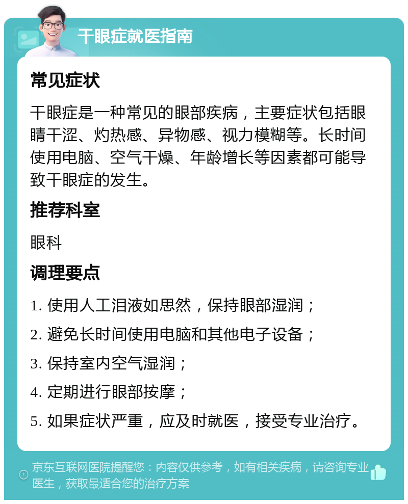 干眼症就医指南 常见症状 干眼症是一种常见的眼部疾病，主要症状包括眼睛干涩、灼热感、异物感、视力模糊等。长时间使用电脑、空气干燥、年龄增长等因素都可能导致干眼症的发生。 推荐科室 眼科 调理要点 1. 使用人工泪液如思然，保持眼部湿润； 2. 避免长时间使用电脑和其他电子设备； 3. 保持室内空气湿润； 4. 定期进行眼部按摩； 5. 如果症状严重，应及时就医，接受专业治疗。