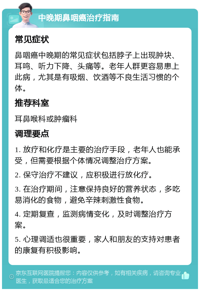 中晚期鼻咽癌治疗指南 常见症状 鼻咽癌中晚期的常见症状包括脖子上出现肿块、耳鸣、听力下降、头痛等。老年人群更容易患上此病，尤其是有吸烟、饮酒等不良生活习惯的个体。 推荐科室 耳鼻喉科或肿瘤科 调理要点 1. 放疗和化疗是主要的治疗手段，老年人也能承受，但需要根据个体情况调整治疗方案。 2. 保守治疗不建议，应积极进行放化疗。 3. 在治疗期间，注意保持良好的营养状态，多吃易消化的食物，避免辛辣刺激性食物。 4. 定期复查，监测病情变化，及时调整治疗方案。 5. 心理调适也很重要，家人和朋友的支持对患者的康复有积极影响。