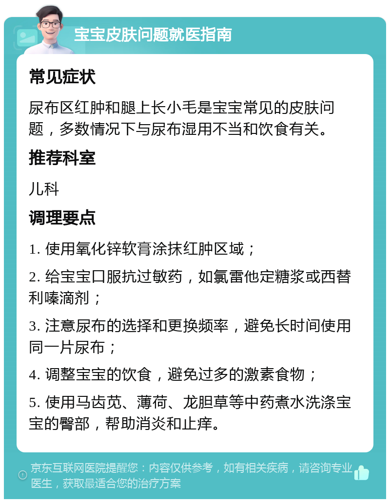 宝宝皮肤问题就医指南 常见症状 尿布区红肿和腿上长小毛是宝宝常见的皮肤问题，多数情况下与尿布湿用不当和饮食有关。 推荐科室 儿科 调理要点 1. 使用氧化锌软膏涂抹红肿区域； 2. 给宝宝口服抗过敏药，如氯雷他定糖浆或西替利嗪滴剂； 3. 注意尿布的选择和更换频率，避免长时间使用同一片尿布； 4. 调整宝宝的饮食，避免过多的激素食物； 5. 使用马齿苋、薄荷、龙胆草等中药煮水洗涤宝宝的臀部，帮助消炎和止痒。