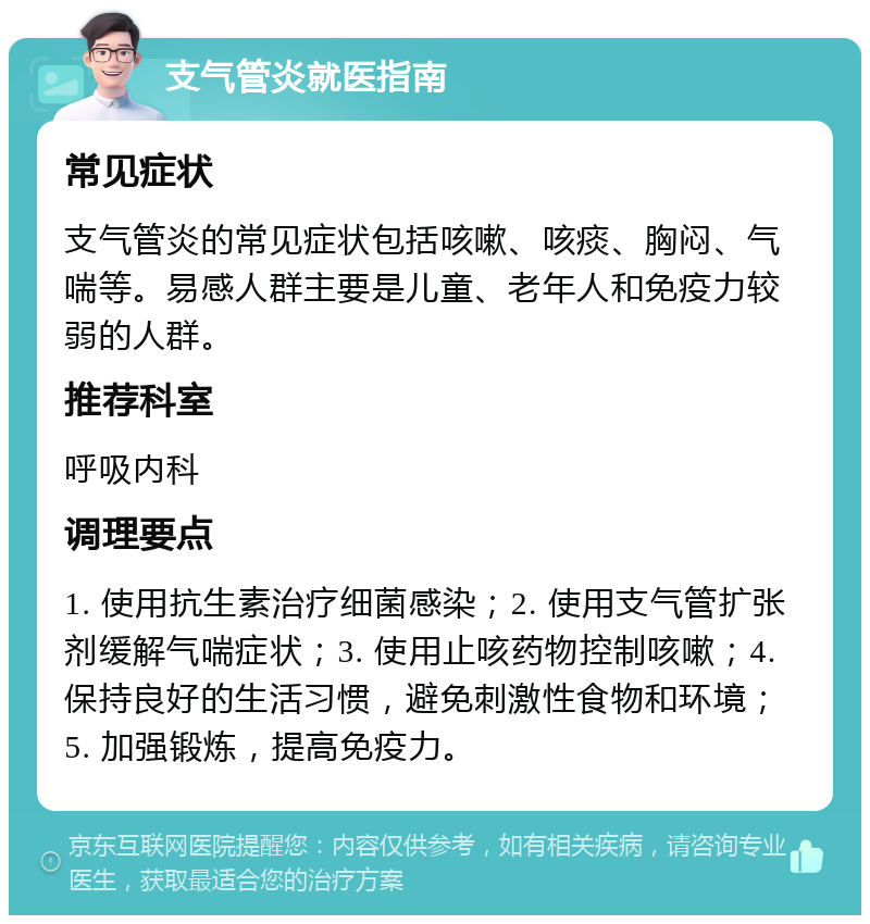 支气管炎就医指南 常见症状 支气管炎的常见症状包括咳嗽、咳痰、胸闷、气喘等。易感人群主要是儿童、老年人和免疫力较弱的人群。 推荐科室 呼吸内科 调理要点 1. 使用抗生素治疗细菌感染；2. 使用支气管扩张剂缓解气喘症状；3. 使用止咳药物控制咳嗽；4. 保持良好的生活习惯，避免刺激性食物和环境；5. 加强锻炼，提高免疫力。