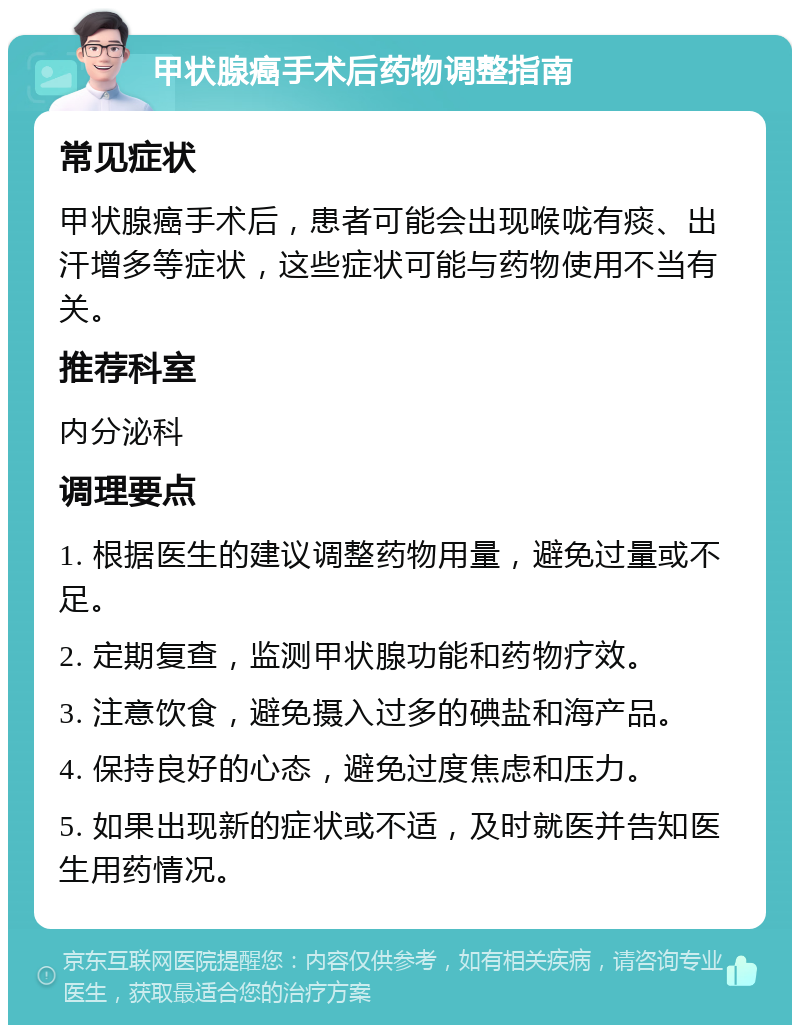 甲状腺癌手术后药物调整指南 常见症状 甲状腺癌手术后，患者可能会出现喉咙有痰、出汗增多等症状，这些症状可能与药物使用不当有关。 推荐科室 内分泌科 调理要点 1. 根据医生的建议调整药物用量，避免过量或不足。 2. 定期复查，监测甲状腺功能和药物疗效。 3. 注意饮食，避免摄入过多的碘盐和海产品。 4. 保持良好的心态，避免过度焦虑和压力。 5. 如果出现新的症状或不适，及时就医并告知医生用药情况。