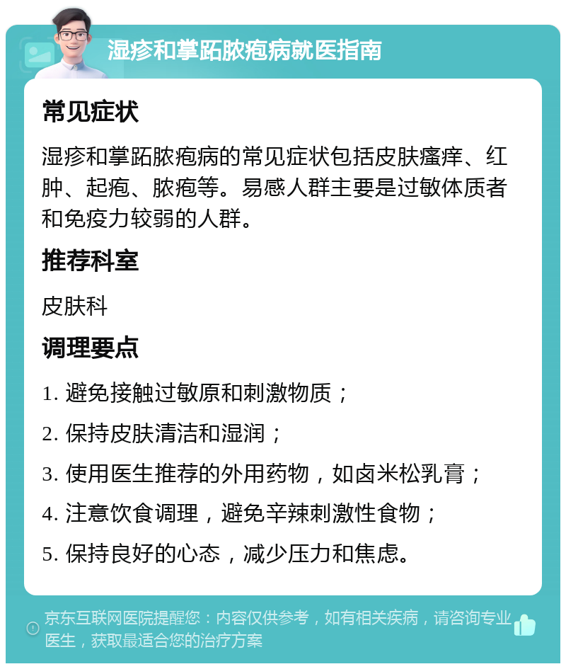 湿疹和掌跖脓疱病就医指南 常见症状 湿疹和掌跖脓疱病的常见症状包括皮肤瘙痒、红肿、起疱、脓疱等。易感人群主要是过敏体质者和免疫力较弱的人群。 推荐科室 皮肤科 调理要点 1. 避免接触过敏原和刺激物质； 2. 保持皮肤清洁和湿润； 3. 使用医生推荐的外用药物，如卤米松乳膏； 4. 注意饮食调理，避免辛辣刺激性食物； 5. 保持良好的心态，减少压力和焦虑。