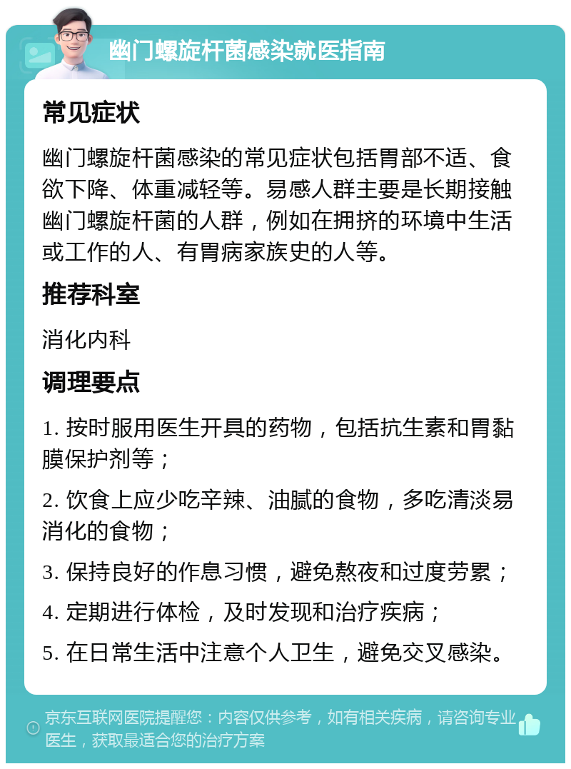 幽门螺旋杆菌感染就医指南 常见症状 幽门螺旋杆菌感染的常见症状包括胃部不适、食欲下降、体重减轻等。易感人群主要是长期接触幽门螺旋杆菌的人群，例如在拥挤的环境中生活或工作的人、有胃病家族史的人等。 推荐科室 消化内科 调理要点 1. 按时服用医生开具的药物，包括抗生素和胃黏膜保护剂等； 2. 饮食上应少吃辛辣、油腻的食物，多吃清淡易消化的食物； 3. 保持良好的作息习惯，避免熬夜和过度劳累； 4. 定期进行体检，及时发现和治疗疾病； 5. 在日常生活中注意个人卫生，避免交叉感染。