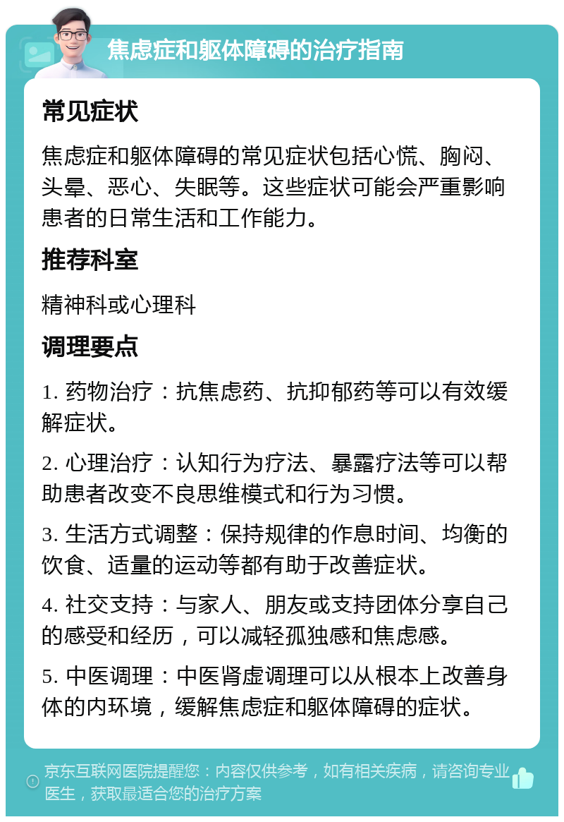 焦虑症和躯体障碍的治疗指南 常见症状 焦虑症和躯体障碍的常见症状包括心慌、胸闷、头晕、恶心、失眠等。这些症状可能会严重影响患者的日常生活和工作能力。 推荐科室 精神科或心理科 调理要点 1. 药物治疗：抗焦虑药、抗抑郁药等可以有效缓解症状。 2. 心理治疗：认知行为疗法、暴露疗法等可以帮助患者改变不良思维模式和行为习惯。 3. 生活方式调整：保持规律的作息时间、均衡的饮食、适量的运动等都有助于改善症状。 4. 社交支持：与家人、朋友或支持团体分享自己的感受和经历，可以减轻孤独感和焦虑感。 5. 中医调理：中医肾虚调理可以从根本上改善身体的内环境，缓解焦虑症和躯体障碍的症状。