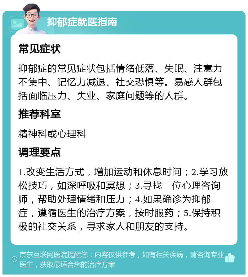 抑郁症就医指南 常见症状 抑郁症的常见症状包括情绪低落、失眠、注意力不集中、记忆力减退、社交恐惧等。易感人群包括面临压力、失业、家庭问题等的人群。 推荐科室 精神科或心理科 调理要点 1.改变生活方式，增加运动和休息时间；2.学习放松技巧，如深呼吸和冥想；3.寻找一位心理咨询师，帮助处理情绪和压力；4.如果确诊为抑郁症，遵循医生的治疗方案，按时服药；5.保持积极的社交关系，寻求家人和朋友的支持。