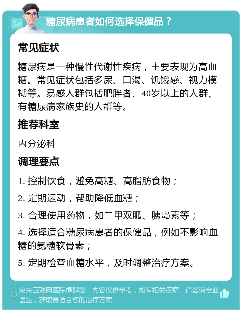 糖尿病患者如何选择保健品？ 常见症状 糖尿病是一种慢性代谢性疾病，主要表现为高血糖。常见症状包括多尿、口渴、饥饿感、视力模糊等。易感人群包括肥胖者、40岁以上的人群、有糖尿病家族史的人群等。 推荐科室 内分泌科 调理要点 1. 控制饮食，避免高糖、高脂肪食物； 2. 定期运动，帮助降低血糖； 3. 合理使用药物，如二甲双胍、胰岛素等； 4. 选择适合糖尿病患者的保健品，例如不影响血糖的氨糖软骨素； 5. 定期检查血糖水平，及时调整治疗方案。