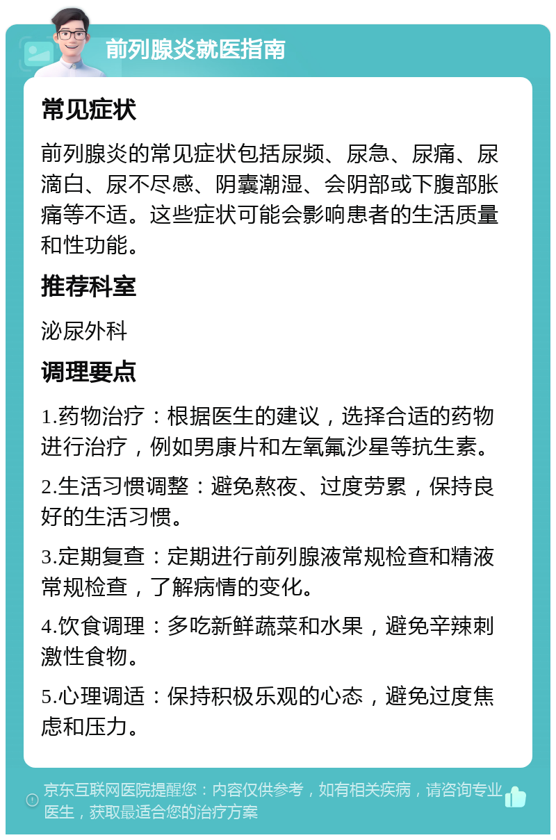 前列腺炎就医指南 常见症状 前列腺炎的常见症状包括尿频、尿急、尿痛、尿滴白、尿不尽感、阴囊潮湿、会阴部或下腹部胀痛等不适。这些症状可能会影响患者的生活质量和性功能。 推荐科室 泌尿外科 调理要点 1.药物治疗：根据医生的建议，选择合适的药物进行治疗，例如男康片和左氧氟沙星等抗生素。 2.生活习惯调整：避免熬夜、过度劳累，保持良好的生活习惯。 3.定期复查：定期进行前列腺液常规检查和精液常规检查，了解病情的变化。 4.饮食调理：多吃新鲜蔬菜和水果，避免辛辣刺激性食物。 5.心理调适：保持积极乐观的心态，避免过度焦虑和压力。