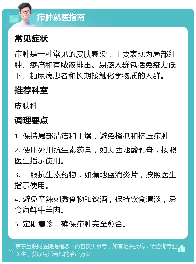 疖肿就医指南 常见症状 疖肿是一种常见的皮肤感染，主要表现为局部红肿、疼痛和有脓液排出。易感人群包括免疫力低下、糖尿病患者和长期接触化学物质的人群。 推荐科室 皮肤科 调理要点 1. 保持局部清洁和干燥，避免搔抓和挤压疖肿。 2. 使用外用抗生素药膏，如夫西地酸乳膏，按照医生指示使用。 3. 口服抗生素药物，如蒲地蓝消炎片，按照医生指示使用。 4. 避免辛辣刺激食物和饮酒，保持饮食清淡，忌食海鲜牛羊肉。 5. 定期复诊，确保疖肿完全愈合。