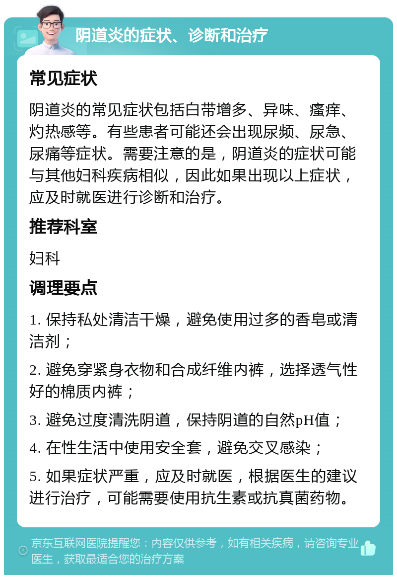 阴道炎的症状、诊断和治疗 常见症状 阴道炎的常见症状包括白带增多、异味、瘙痒、灼热感等。有些患者可能还会出现尿频、尿急、尿痛等症状。需要注意的是，阴道炎的症状可能与其他妇科疾病相似，因此如果出现以上症状，应及时就医进行诊断和治疗。 推荐科室 妇科 调理要点 1. 保持私处清洁干燥，避免使用过多的香皂或清洁剂； 2. 避免穿紧身衣物和合成纤维内裤，选择透气性好的棉质内裤； 3. 避免过度清洗阴道，保持阴道的自然pH值； 4. 在性生活中使用安全套，避免交叉感染； 5. 如果症状严重，应及时就医，根据医生的建议进行治疗，可能需要使用抗生素或抗真菌药物。