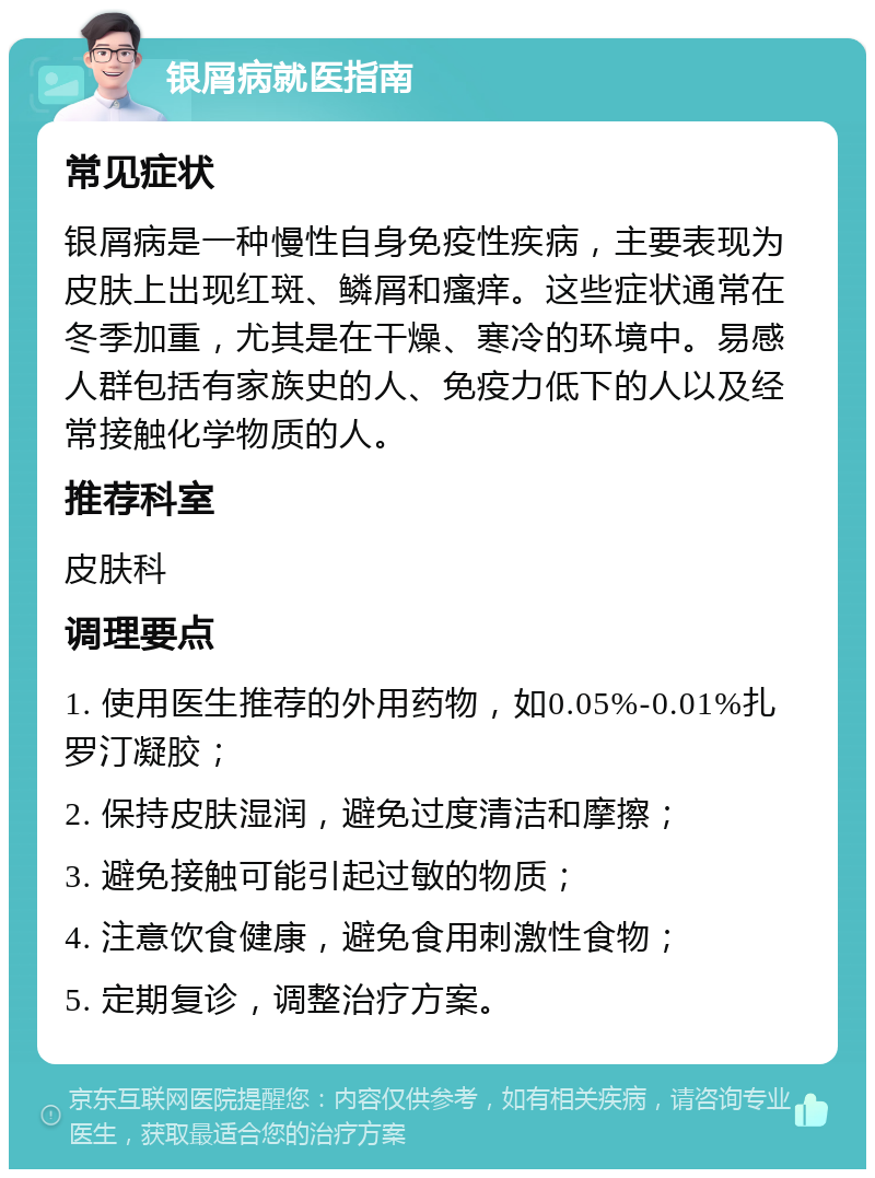 银屑病就医指南 常见症状 银屑病是一种慢性自身免疫性疾病，主要表现为皮肤上出现红斑、鳞屑和瘙痒。这些症状通常在冬季加重，尤其是在干燥、寒冷的环境中。易感人群包括有家族史的人、免疫力低下的人以及经常接触化学物质的人。 推荐科室 皮肤科 调理要点 1. 使用医生推荐的外用药物，如0.05%-0.01%扎罗汀凝胶； 2. 保持皮肤湿润，避免过度清洁和摩擦； 3. 避免接触可能引起过敏的物质； 4. 注意饮食健康，避免食用刺激性食物； 5. 定期复诊，调整治疗方案。