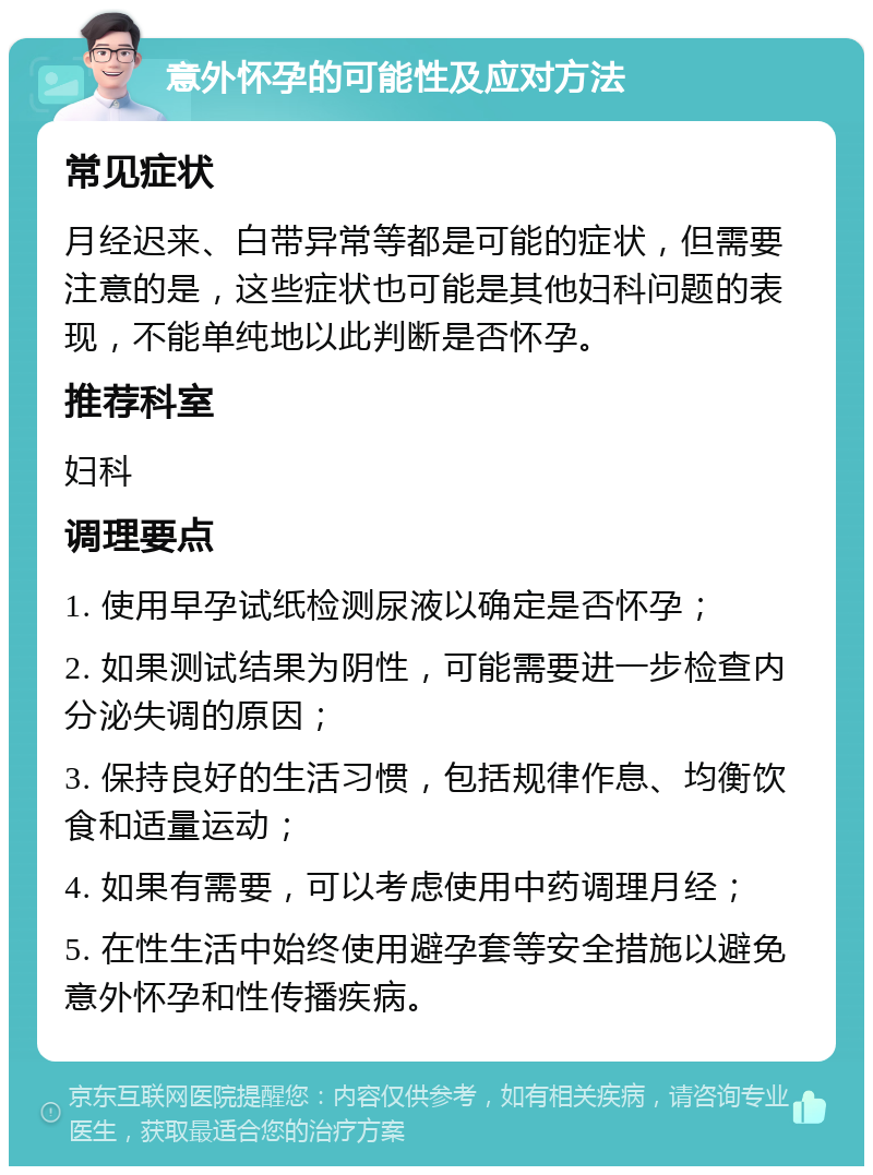 意外怀孕的可能性及应对方法 常见症状 月经迟来、白带异常等都是可能的症状，但需要注意的是，这些症状也可能是其他妇科问题的表现，不能单纯地以此判断是否怀孕。 推荐科室 妇科 调理要点 1. 使用早孕试纸检测尿液以确定是否怀孕； 2. 如果测试结果为阴性，可能需要进一步检查内分泌失调的原因； 3. 保持良好的生活习惯，包括规律作息、均衡饮食和适量运动； 4. 如果有需要，可以考虑使用中药调理月经； 5. 在性生活中始终使用避孕套等安全措施以避免意外怀孕和性传播疾病。