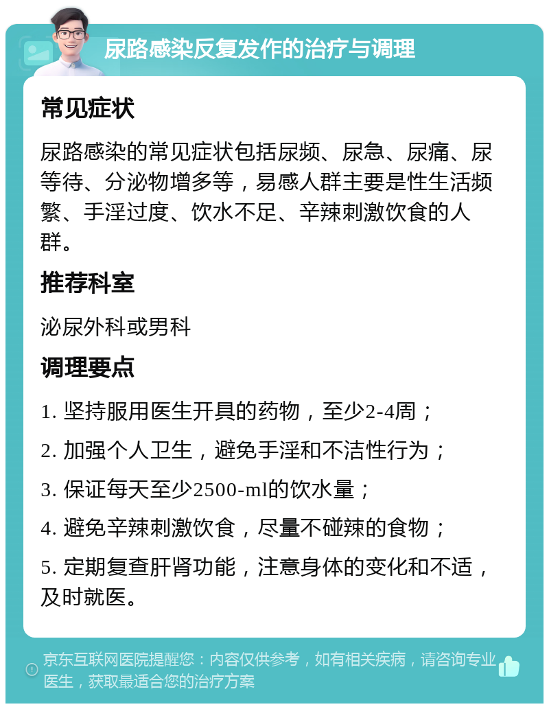 尿路感染反复发作的治疗与调理 常见症状 尿路感染的常见症状包括尿频、尿急、尿痛、尿等待、分泌物增多等，易感人群主要是性生活频繁、手淫过度、饮水不足、辛辣刺激饮食的人群。 推荐科室 泌尿外科或男科 调理要点 1. 坚持服用医生开具的药物，至少2-4周； 2. 加强个人卫生，避免手淫和不洁性行为； 3. 保证每天至少2500-ml的饮水量； 4. 避免辛辣刺激饮食，尽量不碰辣的食物； 5. 定期复查肝肾功能，注意身体的变化和不适，及时就医。