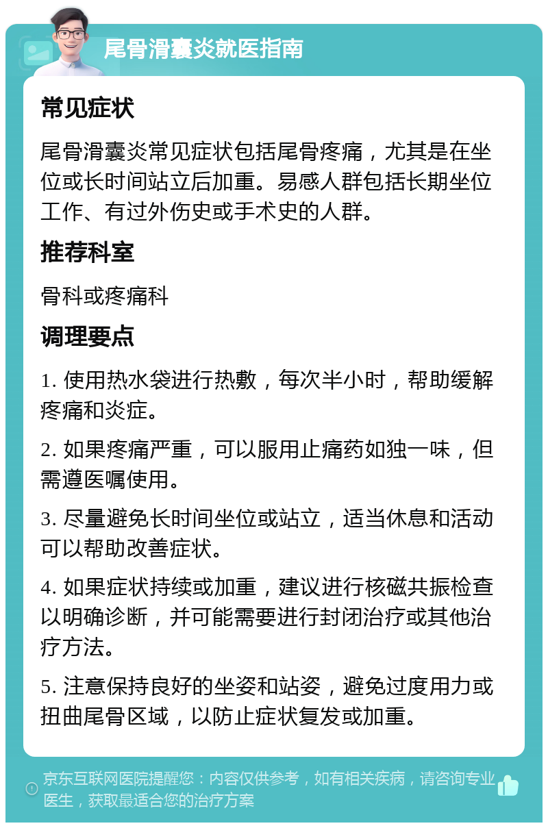 尾骨滑囊炎就医指南 常见症状 尾骨滑囊炎常见症状包括尾骨疼痛，尤其是在坐位或长时间站立后加重。易感人群包括长期坐位工作、有过外伤史或手术史的人群。 推荐科室 骨科或疼痛科 调理要点 1. 使用热水袋进行热敷，每次半小时，帮助缓解疼痛和炎症。 2. 如果疼痛严重，可以服用止痛药如独一味，但需遵医嘱使用。 3. 尽量避免长时间坐位或站立，适当休息和活动可以帮助改善症状。 4. 如果症状持续或加重，建议进行核磁共振检查以明确诊断，并可能需要进行封闭治疗或其他治疗方法。 5. 注意保持良好的坐姿和站姿，避免过度用力或扭曲尾骨区域，以防止症状复发或加重。