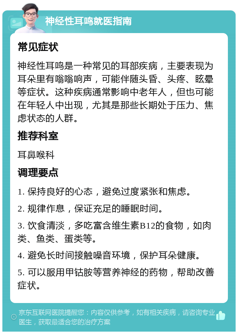 神经性耳鸣就医指南 常见症状 神经性耳鸣是一种常见的耳部疾病，主要表现为耳朵里有嗡嗡响声，可能伴随头昏、头疼、眩晕等症状。这种疾病通常影响中老年人，但也可能在年轻人中出现，尤其是那些长期处于压力、焦虑状态的人群。 推荐科室 耳鼻喉科 调理要点 1. 保持良好的心态，避免过度紧张和焦虑。 2. 规律作息，保证充足的睡眠时间。 3. 饮食清淡，多吃富含维生素B12的食物，如肉类、鱼类、蛋类等。 4. 避免长时间接触噪音环境，保护耳朵健康。 5. 可以服用甲钴胺等营养神经的药物，帮助改善症状。