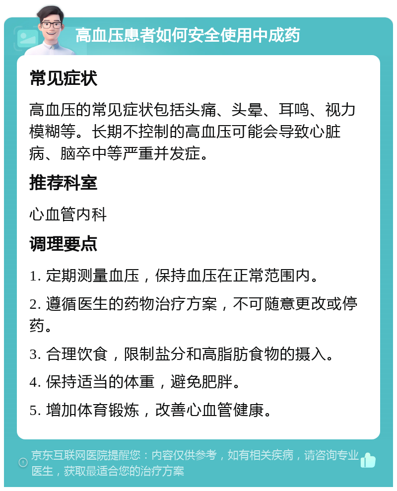 高血压患者如何安全使用中成药 常见症状 高血压的常见症状包括头痛、头晕、耳鸣、视力模糊等。长期不控制的高血压可能会导致心脏病、脑卒中等严重并发症。 推荐科室 心血管内科 调理要点 1. 定期测量血压，保持血压在正常范围内。 2. 遵循医生的药物治疗方案，不可随意更改或停药。 3. 合理饮食，限制盐分和高脂肪食物的摄入。 4. 保持适当的体重，避免肥胖。 5. 增加体育锻炼，改善心血管健康。