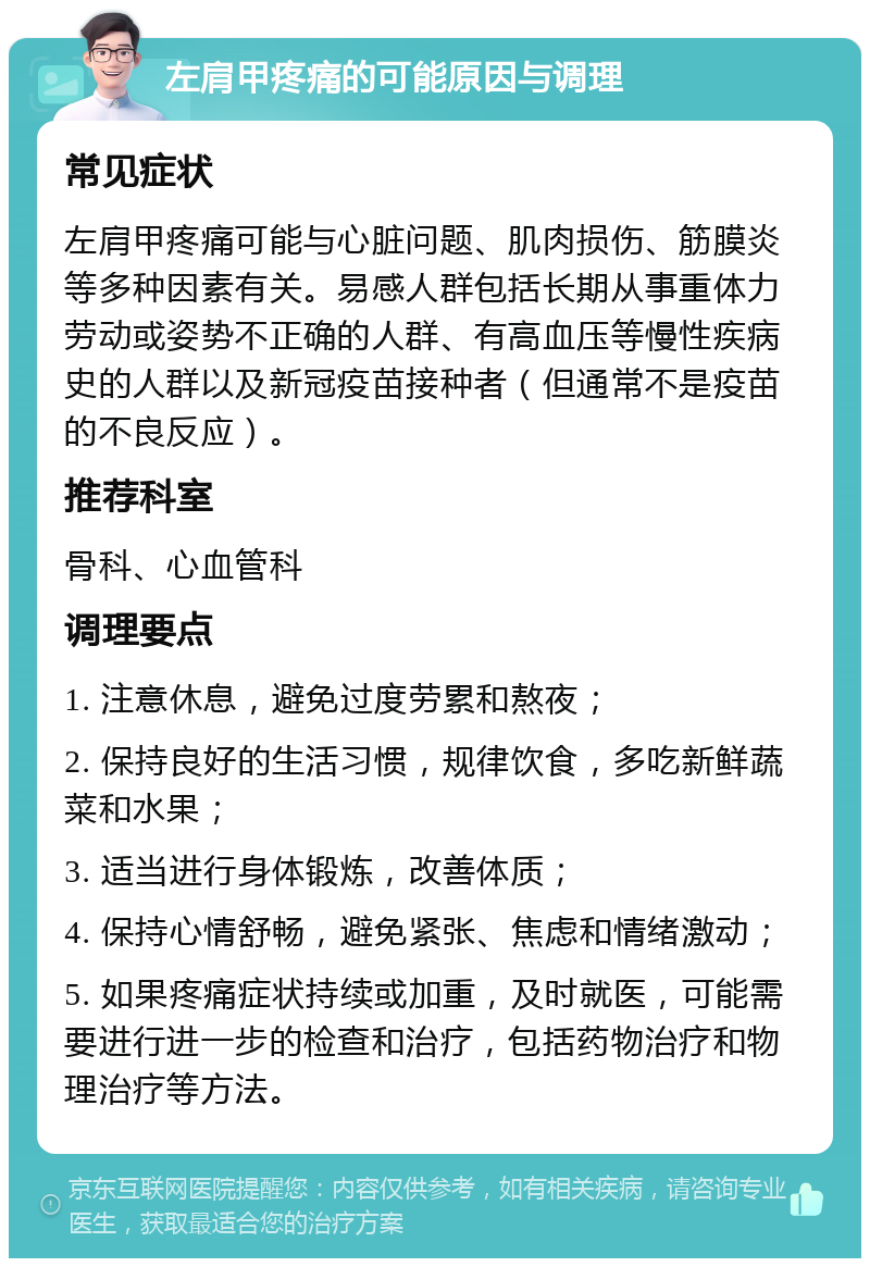 左肩甲疼痛的可能原因与调理 常见症状 左肩甲疼痛可能与心脏问题、肌肉损伤、筋膜炎等多种因素有关。易感人群包括长期从事重体力劳动或姿势不正确的人群、有高血压等慢性疾病史的人群以及新冠疫苗接种者（但通常不是疫苗的不良反应）。 推荐科室 骨科、心血管科 调理要点 1. 注意休息，避免过度劳累和熬夜； 2. 保持良好的生活习惯，规律饮食，多吃新鲜蔬菜和水果； 3. 适当进行身体锻炼，改善体质； 4. 保持心情舒畅，避免紧张、焦虑和情绪激动； 5. 如果疼痛症状持续或加重，及时就医，可能需要进行进一步的检查和治疗，包括药物治疗和物理治疗等方法。